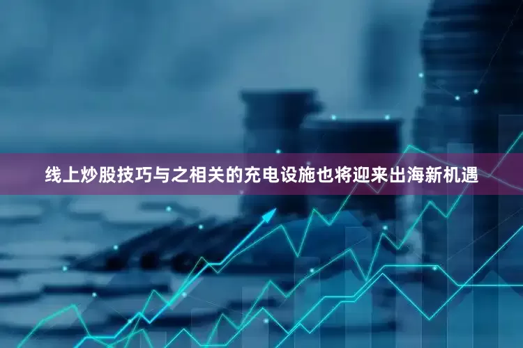 线上炒股技巧与之相关的充电设施也将迎来出海新机遇