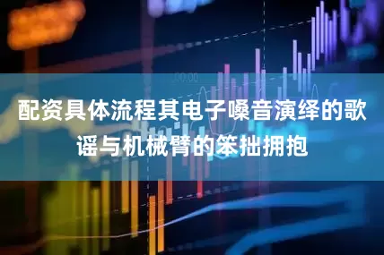 配资具体流程其电子嗓音演绎的歌谣与机械臂的笨拙拥抱