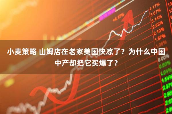 小麦策略 山姆店在老家美国快凉了？为什么中国中产却把它买爆了？