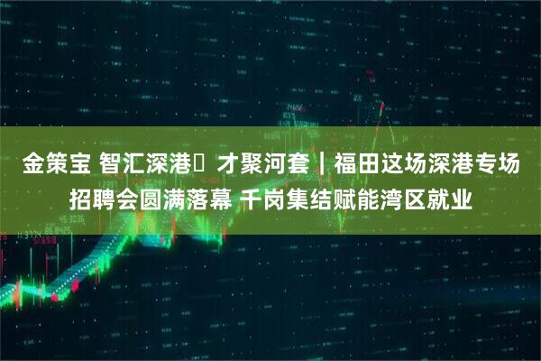 金策宝 智汇深港・才聚河套|福田这场深港专场招聘会圆满落幕 千岗集结赋能湾区就业
