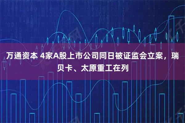 万通资本 4家A股上市公司同日被证监会立案,瑞贝卡、太原重工在列