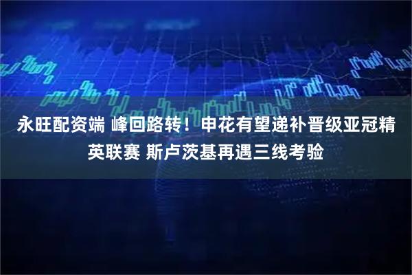 永旺配资端 峰回路转！申花有望递补晋级亚冠精英联赛 斯卢茨基再遇三线考验
