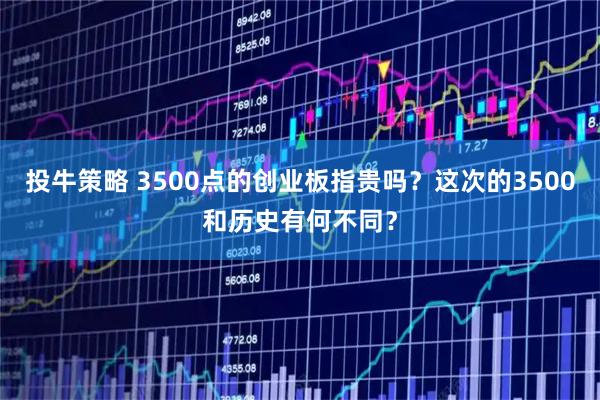 投牛策略 3500点的创业板指贵吗？这次的3500和历史有何不同？