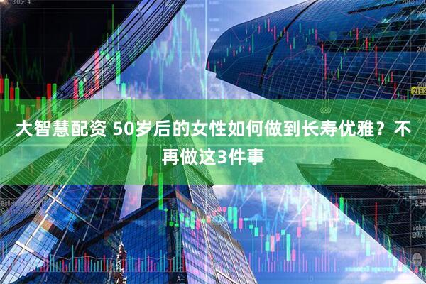 大智慧配资 50岁后的女性如何做到长寿优雅？不再做这3件事