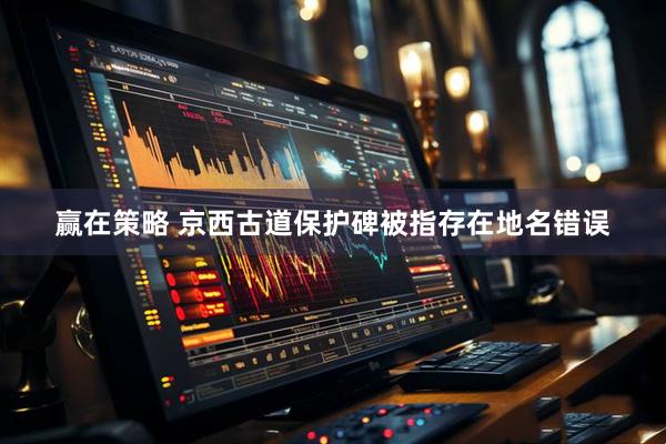 赢在策略 京西古道保护碑被指存在地名错误
