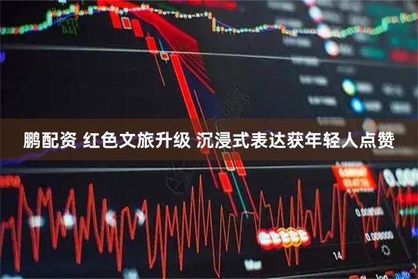 鹏配资 红色文旅升级 沉浸式表达获年轻人点赞
