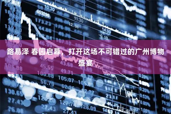 路易泽 春园启幕,打开这场不可错过的广州博物盛宴