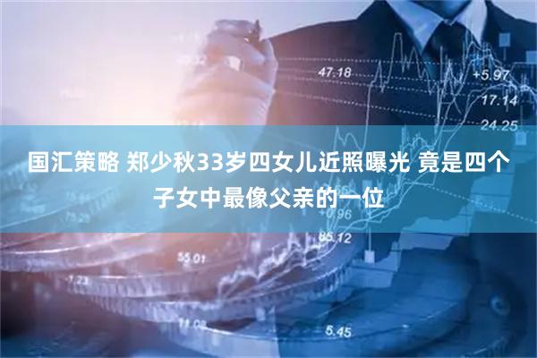 国汇策略 郑少秋33岁四女儿近照曝光 竟是四个子女中最像父亲的一位