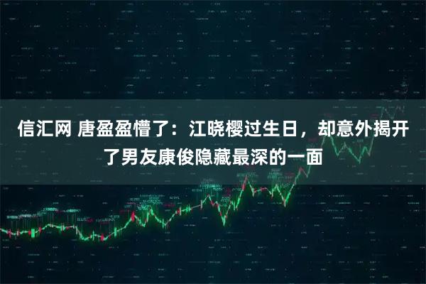 信汇网 唐盈盈懵了：江晓樱过生日，却意外揭开了男友康俊隐藏最深的一面