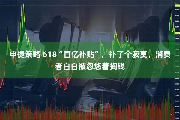 申捷策略 618“百亿补贴”，补了个寂寞，消费者白白被忽悠着掏钱