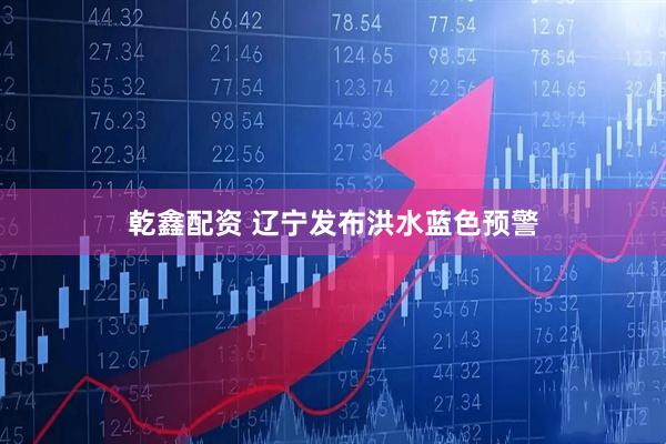 乾鑫配资 辽宁发布洪水蓝色预警