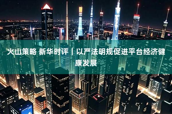 火山策略 新华时评｜以严法明规促进平台经济健康发展