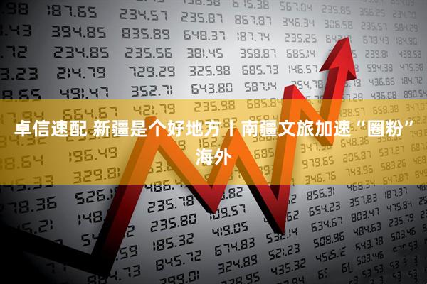 卓信速配 新疆是个好地方丨南疆文旅加速“圈粉”海外