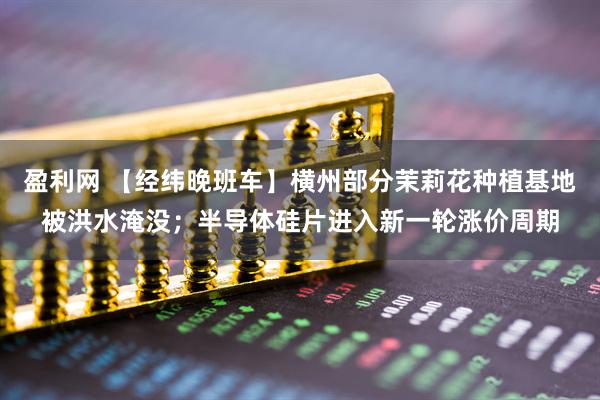 盈利网 【经纬晚班车】横州部分茉莉花种植基地被洪水淹没;半导体硅片进入新一轮涨价周期