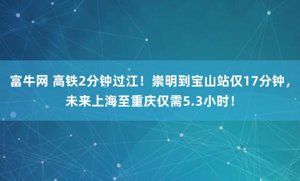 富牛网 高铁2分钟过江！崇明到宝山站仅17分钟，未来上海至重庆仅需5.3小时！