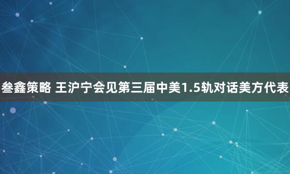 叁鑫策略 王沪宁会见第三届中美1.5轨对话美方代表